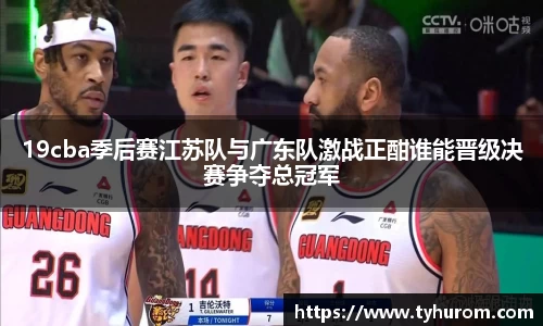 19cba季后赛江苏队与广东队激战正酣谁能晋级决赛争夺总冠军
